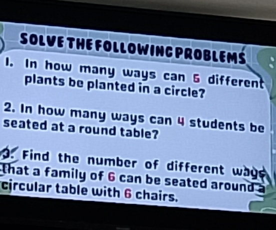 SOLVE THE FOLLOWINC PROBLEMS 
1. In how many ways can 6 different 
plants be planted in a circle? 
2. In how many ways can 4 students be 
seated at a round table? 
3. Find the number of different wage 
that a family of 6 can be seated around 
circular table with 6 chairs.