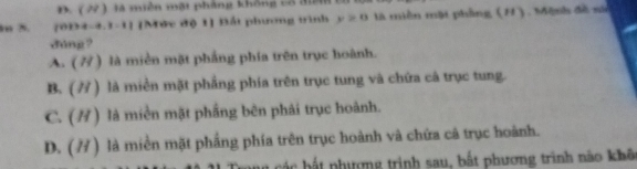 D. ( 22 ) là miền mặt phảng không cổ đờ
m 5. [0D4-4.3-1] [Mức độ 1] Bất phương trình y≥ 0 là miền mặt phầng (H), Mệnh đề sử
dúng?
A. (7) là miền mặt phầng phía trên trục hoành.
B. (7) là miền mặt phầng phía trên trục tung và chứa câ trục tung.
C. (/) là miền mặt phầng bên phải trục hoành.
D. (7) là miền mặt phầng phía trên trục hoành và chứa cã trục hoành.
: t nượng trinh sau, bất phương trình nào khô