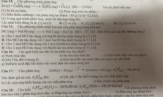 Cầu 14:   Cho phương trình phản ứng:
Zn(r)+CuSO_4(aq)to ZnSO_4(aq)+Cu(s);Delta H=-210kJ. Và các phát biểu sau:
(1) Zn bị oxi hóa; (2) Phản ứng trên tỏa nhiệt; √
(3) Biến thiên enthalpy của phản ứng tạo thành 3,84gCula+12,6kJ;
(4) Trong quá trình phản ứng, nhiệt độ hỗn hợp tăng lên;
Các phát biểu đúng là A. (1) và (3). B. (2) và (4). C. (1), (2) và (4) D. (1), (3) và (4).
Câu 15: Cho phương trình nhiệt hóa học của phản ứng trung hòa sau:
H( Cl(aq)+NaOH(aq)to NaCl(aq)+H_2O (1 △ H=-57,3kJ. Phát biểu nào sau đây không đúng?
A. Cho 1 mol HCl tác dụng với NaOH dư tỏa nhiệt lượng là 57,3 kJ.
B. Cho HCl dư tác dụng với 1 mol NaOH thu nhiệt lượng là 57,3 kJ.
C. Cho 1 mol HCl tác dụng với 1 mol NaOH tòa nhiệt lượng là 57,3 kJ.
D. Cho 2 mol HCl tác dụng với NaOH dư tỏa nhiệt lượng là 57,3 kJ.
Câu 16: Các quá trình sau đây là tỏa nhiệt hay thu nhiệt?
a) Nước hóa rắn. b) Sự tiêu hóa thức ăn. c) Quá trình chạy của con người.
d) Khí CHị đốt ở trong lò. e) Hòa tan KBr vào nước làm cho nước trở nên lạnh.
g) Sulfuric acid đặc khi thêm vào nước làm cho mước nóng lên.
Câu 17: Cho phản ứng: 2ZnS(s)+3O_2(g)xrightarrow I^22ZnO(s)+2SO_2(g)△ _rH_(298)^0=-285,66kJ
Xác định giá trị của △ _rH_(298)^0 khi: a) Lấy gấp 3 lần khối lượng của các chất phản ứng.
b) Lấy một nửa khối lượng của các chất phản ứng. c) Đảo chiều của phản ứng.
Câu 18: Cho biết △ _fH_(298)°(Al_2O_3)=-1676,00kJ;△ _fH_(298)°(NO)=+90,29kJ/mol.  Viết phương trình nhiệt
hóa học của 2 phản ứng dưới đây: a) Phản ứng tạo thành Al_2O_3. b) Phản ứng tạo thành NO.
ọc ứng với sơ đồ biểu diễn biến thiên enthalpy của hai phản ứng sau: