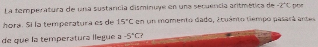 La temperatura de una sustancia disminuye en una secuencia aritmética de -2°C por 
hora. Si la temperatura es de 15°C en un momento dado, ¿cuánto tiempo pasará antes 
de que la temperatura llegue a -5°C