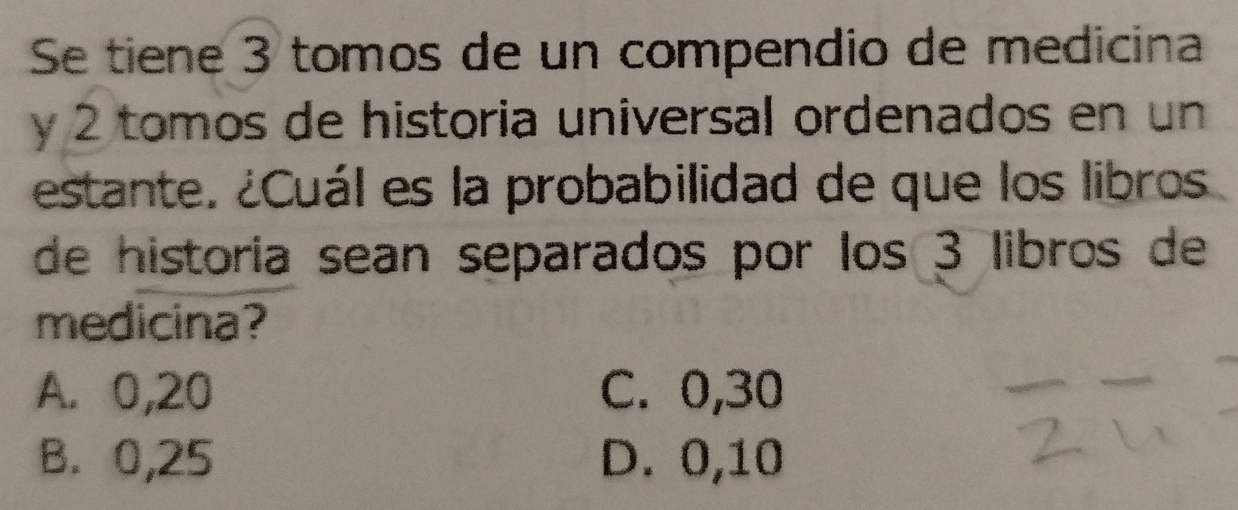 Se tiene 3 tomos de un compendio de medicina
y 2 tomos de historia universal ordenados en un
estante. ¿Cuál es la probabilidad de que los libros
de historia sean separados por los 3 libros de
medicina?
A. 0,20 C. 0,30
B. 0,25 D. 0,10