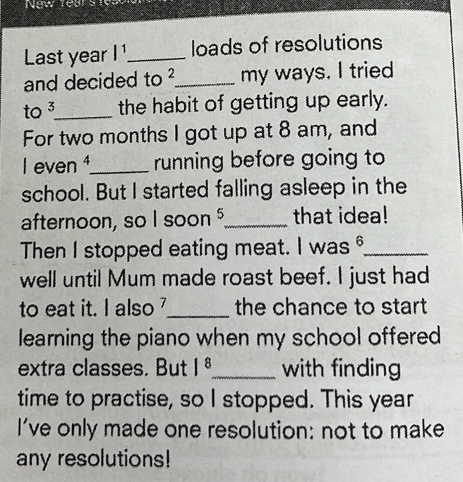 New rears 
Last year l^1 _ loads of resolutions 
and decided to 2 _ my ways. I tried 
to 3 _ the habit of getting up early. 
For two months I got up at 8 am, and 
I even ¹_ running before going to 
school. But I started falling asleep in the 
afternoon, so I soon _that idea! 
Then I stopped eating meat. I was_ 
well until Mum made roast beef. I just had 
to eat it. I also _the chance to start 
learning the piano when my school offered 
extra classes. But 1^8 _ with finding 
time to practise, so I stopped. This year 
I've only made one resolution: not to make 
any resolutions!