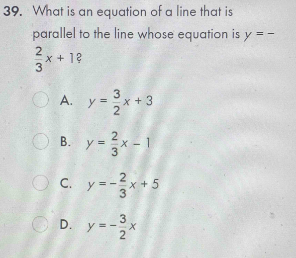 What is an equation of a line that is
parallel to the line whose equation is y=-
 2/3 x+1 2
A. y= 3/2 x+3
B. y= 2/3 x-1
C. y=- 2/3 x+5
D. y=- 3/2 x