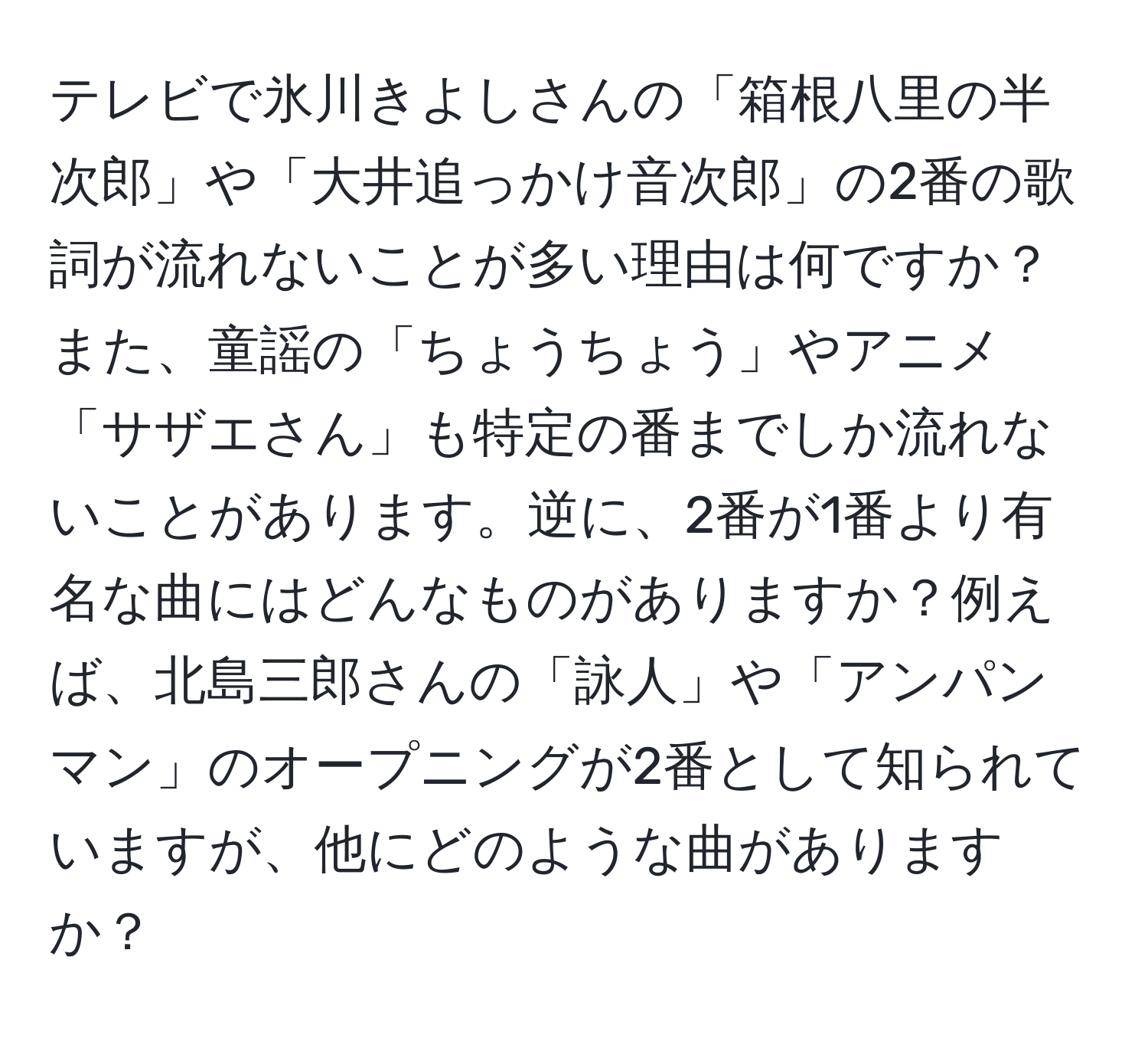 テレビで氷川きよしさんの「箱根八里の半次郎」や「大井追っかけ音次郎」の2番の歌詞が流れないことが多い理由は何ですか？また、童謡の「ちょうちょう」やアニメ「サザエさん」も特定の番までしか流れないことがあります。逆に、2番が1番より有名な曲にはどんなものがありますか？例えば、北島三郎さんの「詠人」や「アンパンマン」のオープニングが2番として知られていますが、他にどのような曲がありますか？