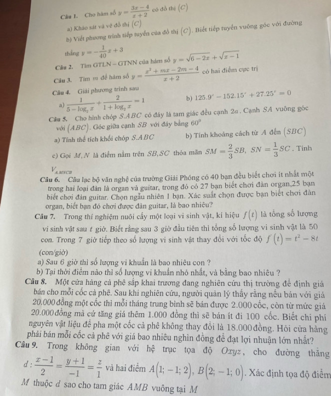 Cho hàm số y= (3x-4)/x+2  có đồ thị (C)
a) Khảo sát và vẽ đồ thị (C)
b) Viết phương trình tiếp tuyển của đồ thị (C). Biết tiếp tuyến vuông góc với đường
thẳng y=- 1/40 x+3
Câu 2. Tìm GTLN - GTNN của hàm số y=sqrt(6-2x)+sqrt(x-1)
Câu 3. Tim m để hàm số y= (x^2+mx-2m-4)/x+2  có hai điểm cực trị
Câu 4. Giải phương trình sau
a) frac 15-log _2x+frac 21+log _2x=1 b) 125.9^x-152.15'+27.25'=0
Câu 5. Cho hình chóp S.ABC có đáy là tam giác đều cạnh 2a . Cạnh SA vuông góc
với (ABC). Góc giữa cạnh SB với đáy bằng 60°
a) Tính thể tích khối chóp S.ABC b) Tính khoảng cách từ A đến (SBC)
c) Gọi M, N là điểm nằm trên SB, SC thỏa mãn SM= 2/3 SB,SN= 1/3 SC. Tinh
V_AM cn
Câu 6. Câu lạc bộ văn nghệ của trường Giải Phóng có 40 bạn đều biết chơi ít nhất một
trong hai loại đàn là organ và guitar, trong đó có 27 bạn biết chơi đàn organ,25 bạn
biết chơi đàn guitar. Chọn ngẫu nhiên 1 bạn. Xác suất chọn được bạn biết chơi đàn
organ, biết bạn đó chơi được đàn guitar, là bao nhiêu?
Câu 7. Trong thí nghiệm nuôi cấy một loại vi sinh vật, kí hiệu f(t) là tổng số lượng
vi sinh vật sau t giờ. Biết rằng sau 3 giờ đầu tiên thì tổng số lượng vi sinh vật là 50
con. Trong 7 giờ tiếp theo số lượng vi sinh vật thay đổi với tốc độ f'(t)=t^2-8t
(con/giờ)
a) Sau 6 giờ thì số lượng vi khuẩn là bao nhiêu con ?
b) Tại thời điểm nào thì số lượng vi khuẩn nhỏ nhất, và bằng bao nhiêu ?
Câu 8. Một cửa hàng cả phê sắp khai trương đang nghiên cứu thị trường đề định giá
bán cho mỗi cốc cà phê. Sau khi nghiên cứu, người quản lý thấy rằng nếu bán với giả
20.000 đồng một cốc thì mỗi tháng trung bình sẽ bán được 2.000 cốc, còn từ mức giá
20.000 đồng mà cứ tăng giá thêm 1.000 đồng thì sẽ bán ít đi 100 cốc. Biết chi phí
nguyên vật liệu để pha một cốc cả phê không thay đổi là 18.000 đồng. Hỏi cửa hàng
phải bán mỗi cốc cả phê với giá bao nhiêu nghìn đồng đề đạt lợi nhuận lớn nhất?
Câu 9. Trong không gian với hệ trục tọa độ Oxyz , cho đường thắng
d :  (x-1)/2 = (y+1)/-1 = z/1  và hai điểm A(1;-1;2),B(2;-1;0) Xác định tọa độ điểm
M thuộc d sao cho tam giác AMB vuông tại M