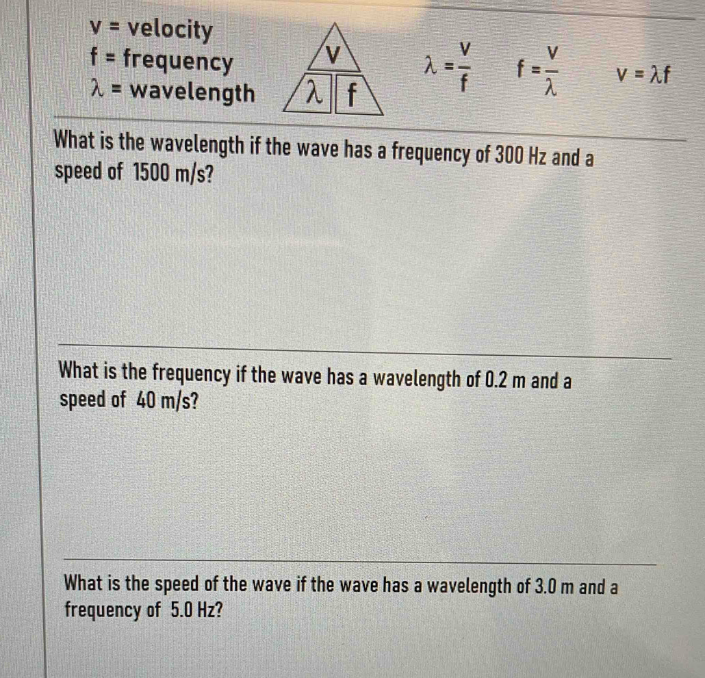 v= velocity
f= frequency
lambda = wavelength
lambda = v/f  f= V/lambda   v=lambda f
What is the wavelength if the wave has a frequency of 300 Hz and a 
speed of 1500 m/s? 
What is the frequency if the wave has a wavelength of 0.2 m and a 
speed of 40 m/s? 
What is the speed of the wave if the wave has a wavelength of 3.0 m and a 
frequency of 5.0 Hz?