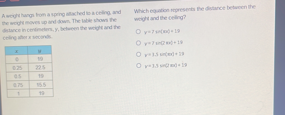 A weight hangs from a spring attached to a ceiling, and Which equation represents the distance between the
the weight moves up and down. The table shows the weight and the ceiling?
distance in centimeters, y, between the weight and the
y=7sin (π x)+19
ceiling after x seconds.
y=7sin (2π x)+19
y=3.5sin (π x)+19
y=3.5sin (2π x)+19