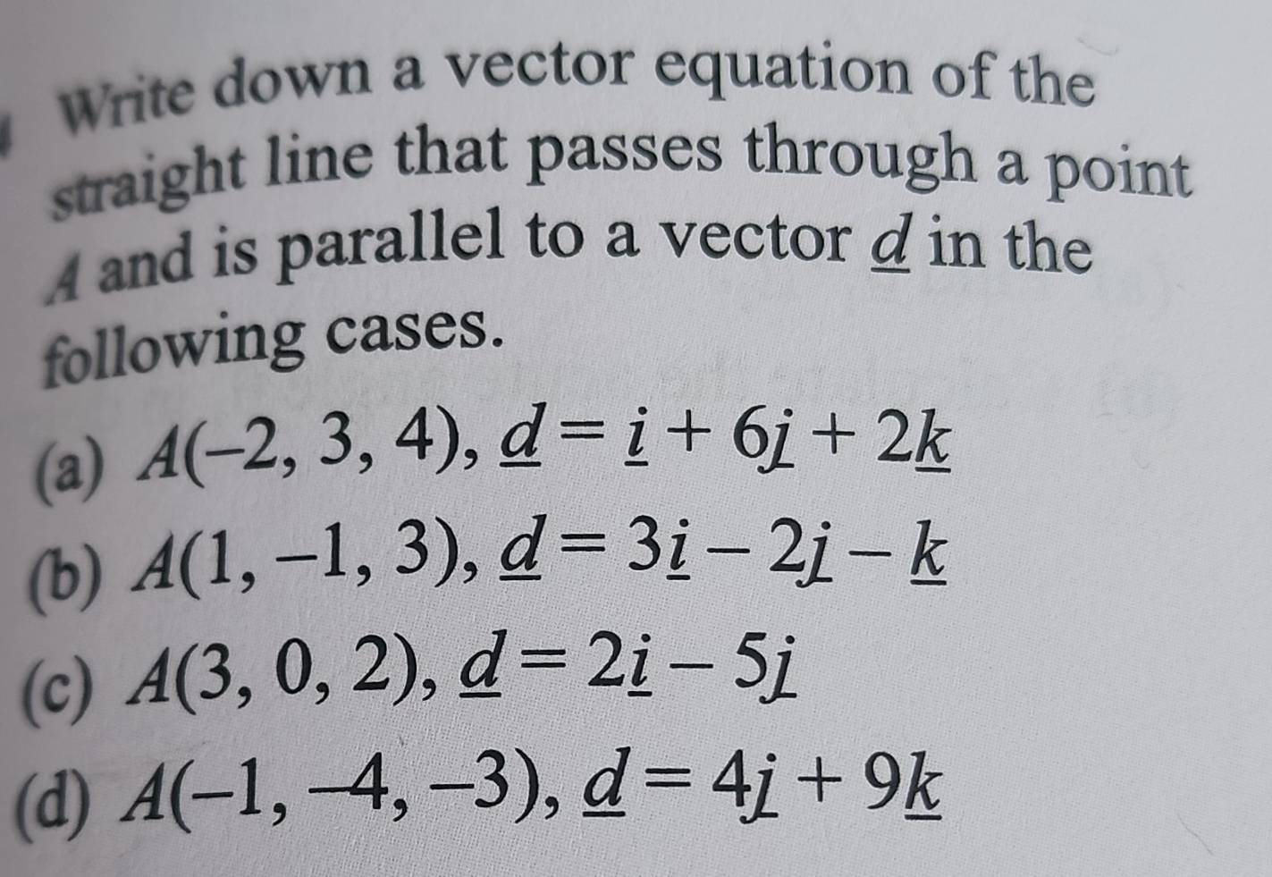 Write down a vector equation of the
straight line that passes through a point
A and is parallel to a vector d in the
following cases.
(a) A(-2,3,4), _ d=_ i+6j+2_ k
(b) A(1,-1,3), _ d=3_ i-2_ j-_ k
(c) A(3,0,2), _ d=2_ i-5j
(d) A(-1,-4,-3), _ d=4_ i+9_ k