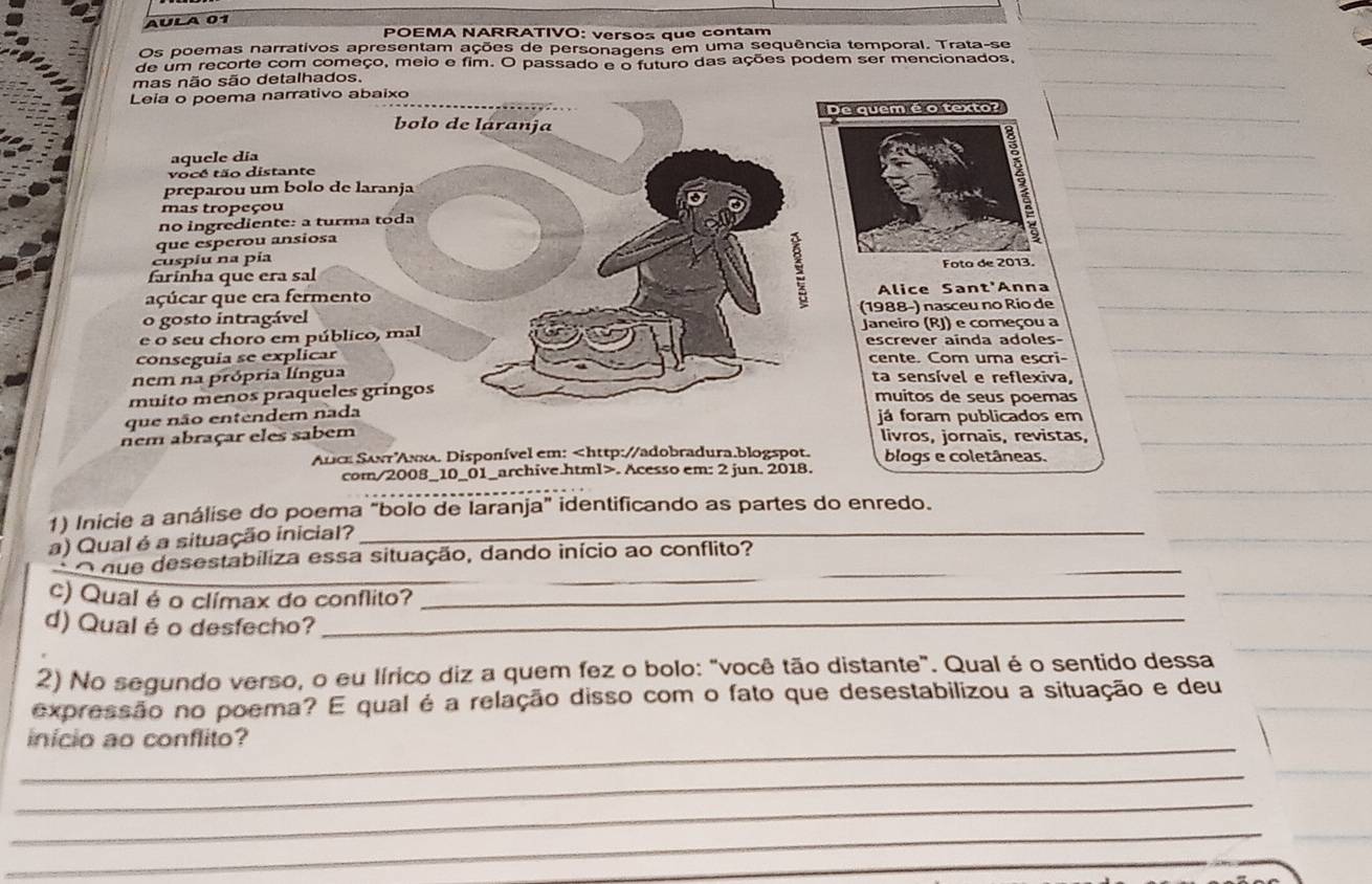 AÚLA 01
POEMA NARRATIVO: versos que contam
Os poemas narrativos apresentam ações de personagens em uma sequência temporal. Trata-se
de um recorte com começo, meio e fim. O passado e o futuro das ações podem ser mencionados,
mas não são detalhados.
Leia o poema narrativo abaixo
bolo de láranja
aquele día
vocé tão distante
preparou um bolo de laranja
_
mas tropeçou
no ingrediente: a turma toda
que esperou ansiosa
_
cuspiu na pía
farinha que era sal _
açúcar que era fermento Alice Sant'Anna
o gosto intragável (1988-) nasceu no Río de_
Janeiro (RJ) e começou a
e o seu choro em público, mal escrever ainda adoles-
conseguia se explicar cente. Com uma escri-
_
nem na própria língua ta sensível e reflexiva,
muito menos praqueles gringos muitos de seus poemas_
que não entendem nada já foram publicados em
nem abraçar eles sabem livros, jornais, revistas,_
Anice Sant Aκλ. Disponível em:. Acesso em: 2 jun. 2018.
_
1) Inicie a análise do poema "bolo de laranja" identificando as partes do enredo.
a) Qual é a situação inicial?_
_
_
O que desestabiliza essa situação, dando início ao conflito?
c) Qual é o clímax do conflito?_
d) Qual é o desfecho?_
2) No segundo verso, o eu lírico diz a quem fez o bolo: "você tão distante". Qual é o sentido dessa
expressão no poema? E qual é a relação disso com o fato que desestabilizou a situação e deu
_
início ao conflito?
_
_
_
_
_