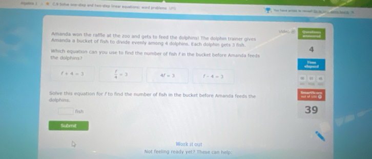 Agetra 1 C.9 Solve one-step and two-step linear equations: word problems UFG You have proted to rereal? 2o_te or .. den beend. n
Amanda won the raffle at the zoo and gets to feed the dolphins! The dolphin trainer gives Video @ Questions afnwered
Amanda a bucket of fish to divide evenly among 4 dolphins. Each dolphin gets 3 fish.
4
Which equation can you use to find the number of fish f in the bucket before Amanda feeds
the dolphins?
Tims
f+4=3  f/4 =3 4f=3 f-4=3 00 03 45
rh
Solve this equation for / to find the number of fish in the bucket before Amanda feeds the
dolphins. out of 100 (
□ fish
39
Submit
Work it out
Not feeling ready yet? These can help: