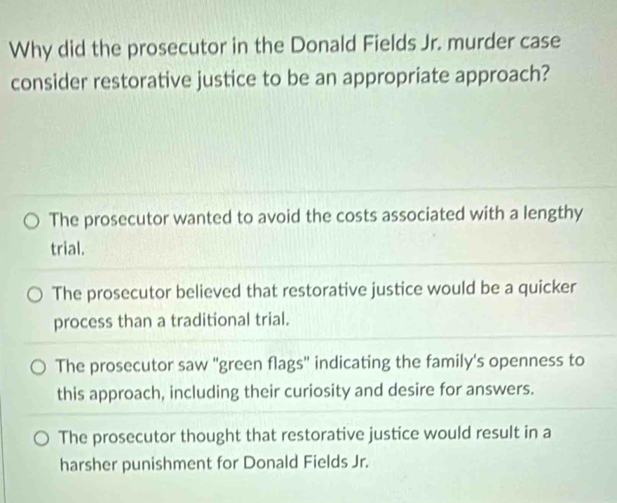 Why did the prosecutor in the Donald Fields Jr. murder case
consider restorative justice to be an appropriate approach?
The prosecutor wanted to avoid the costs associated with a lengthy
trial.
The prosecutor believed that restorative justice would be a quicker
process than a traditional trial.
The prosecutor saw "green flags" indicating the family's openness to
this approach, including their curiosity and desire for answers.
The prosecutor thought that restorative justice would result in a
harsher punishment for Donald Fields Jr.