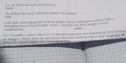 State the laws of refraction. 
2mks 
(b) Define the term refractive index of a material. 
1mk 
( c)A thin converging lens of focal length 10cm is placed in contact with a 
diverging lens of focal length 15cm. Calculate the focal length of lens 
combination. 3mks
12. Consider a point object O on the principal axis of a converging lens forming 
an image I. Show that the minimum distance between object and image d ≥ 4f. 
Where f= focal length of a converging lens.