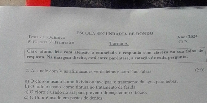 ESCOLA SECUNDÁRIA DE DONDO
Teste de Química
Ano: 2024
9^a Classe/ 3^0 Trimestre Turma A C/ N
Caro aluno, leia com atenção o enunciado e responda com clareza na sua folha de
resposta. Na margem dircita, está entre parêntese, a cotação de cada pergunta.
1. Assinale com V as afirmacaoes verdadeiras e com F as Falsas.
(2,0)
a) O cloro é usado como lixivia ou jave paa o tratamento da agua para beber.
b) O iodo é usado como tintura no tratamento de ferida
c) O cloro é usado no sal para prevenir doença como o bócio.
d) O fluor é usado em pastas de dentes.