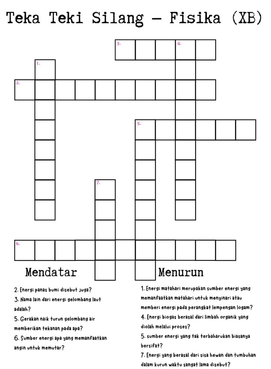 Teka Teki Silang - Fisika (XB) 
2. Energi panas bumi disebut juga? 1. Energi matahari merupakan sumber energi yang 
3. Nama lain dari energi gelombang laut memanfaatkan matahari untuk menyinari atau 
adalah? memberi energi pada perangkat lempengan logam? 
5. Gerakan naik turun gelombang air 4. Energi biogas berasal dari limbah organik yang 
memberikan tekanan pada apa? diolah melalui proses? 
6. Sumber energi apa yang memanfaatkan 5. sumber energi yang tak terbaharukan biasanya 
angin untuk memutar? bersifat? 
7. Energi yang berasal dari sisa hewan dan tumbuhan 
dalam kurun waktu sangat lama disebut?