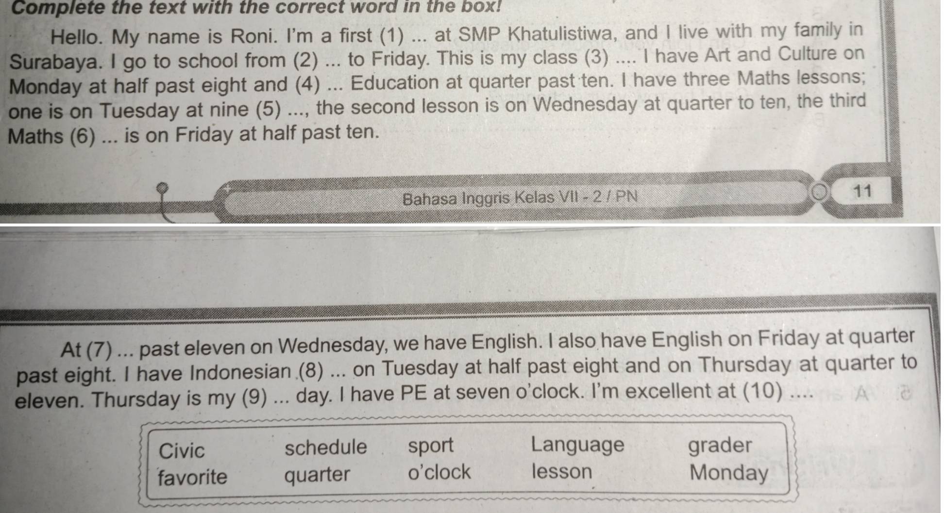 Complete the text with the correct word in the box!
Hello. My name is Roni. I'm a first (1) ... at SMP Khatulistiwa, and I live with my family in
Surabaya. I go to school from (2) ... to Friday. This is my class (3) .... I have Art and Culture on
Monday at half past eight and (4) ... Education at quarter past ten. I have three Maths lessons;
one is on Tuesday at nine (5) ..., the second lesson is on Wednesday at quarter to ten, the third
Maths (6) ... is on Friday at half past ten.
Bahasa Inggris Kelas VII - 2 / PN
11
At (7) ... past eleven on Wednesday, we have English. I also have English on Friday at quarter
past eight. I have Indonesian (8) ... on Tuesday at half past eight and on Thursday at quarter to
eleven. Thursday is my (9) ... day. I have PE at seven o'clock. I'm excellent at (10) ....
Civic schedule sport Language grader
favorite quarter o'clock lesson Monday