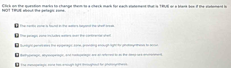 Click on the question marks to change them to a check mark for each statement that is TRUE or a blank box if the statement is
NOT TRUE about the pelagic zone.
The neritic zone is found in the waters beyond the shelf break.
The pelagic zone includes waters over the continental shelf.
r Sunlight penetrates the epipelagic zone, providing enough light for photosynthesis to occur.
Bathypelagic, abyssopelagic, and hadopelagic are all referred to as the deep-sea environment.
The mesopelagic zone has enough light throughout for photosynthesis.