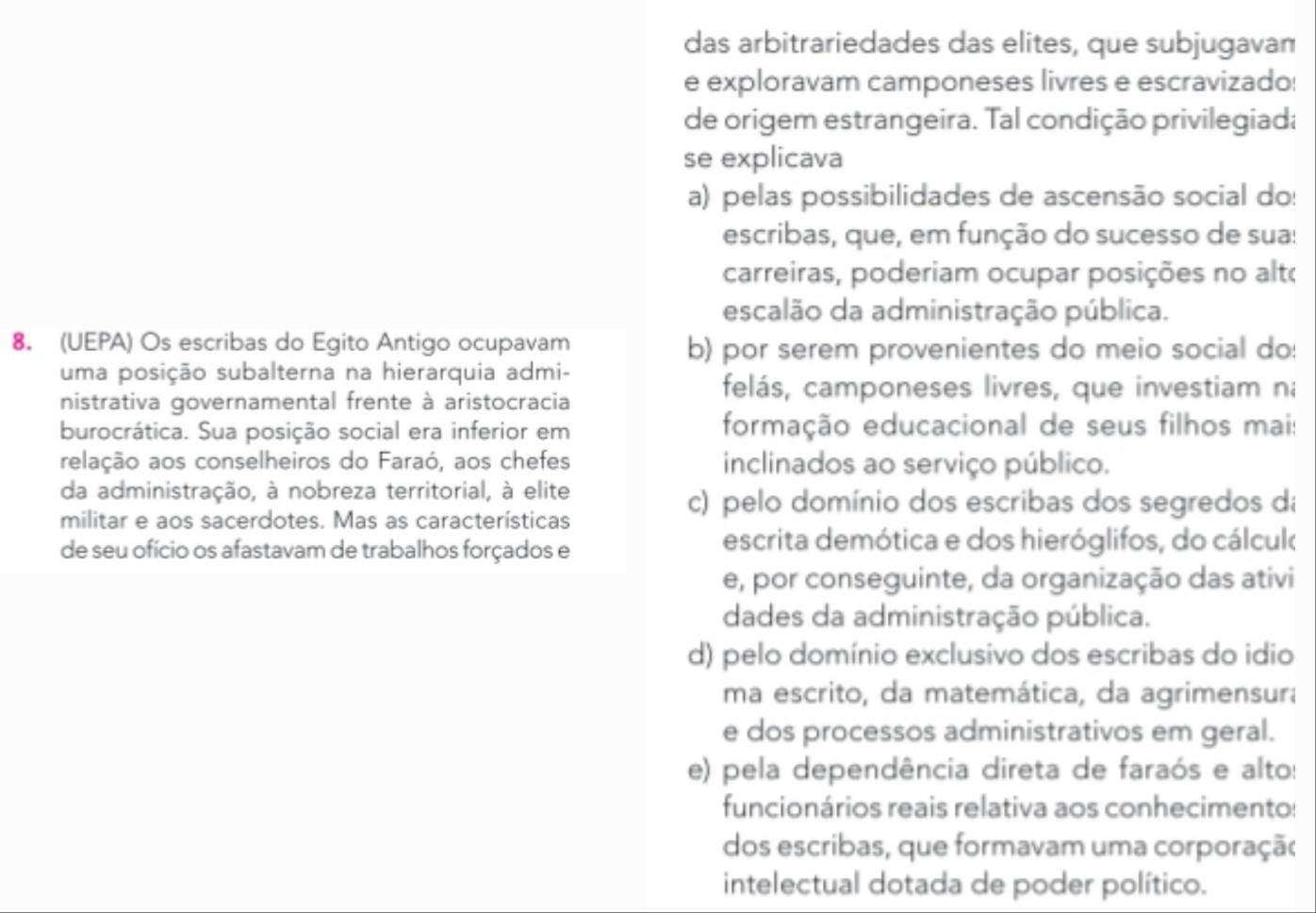 das arbitrariedades das elites, que subjugavan
e exploravam camponeses livres e escravizado:
de origem estrangeira. Tal condição privilegiada
se explicava
a) pelas possibilidades de ascensão social do:
escribas, que, em função do sucesso de sua:
carreiras, poderiam ocupar posições no alto
escalão da administração pública.
8. (UEPA) Os escribas do Egito Antigo ocupavam b) por serem provenientes do meio social do:
uma posição subalterna na hierarquia admi-
nistrativa governamental frente à aristocracia
felás, camponeses livres, que investiam n
burocrática. Sua posição social era inferior em formação educacional de seus filhos mais
relação aos conselheiros do Faraó, aos chefes inclinados ao serviço público.
da administração, à nobreza territorial, à elite
c) pelo domínio dos escribas dos segredos di
militar e aos sacerdotes. Mas as características
de seu ofício os afastavam de trabalhos forçados e
escrita demótica e dos hieróglifos, do cálcuk
e, por conseguinte, da organização das ativi
dades da administração pública.
d) pelo domínio exclusivo dos escribas do idio
ma escrito, da matemática, da agrimensura
e dos processos administrativos em geral.
e) pela dependência direta de faraós e alto:
funcionários reais relativa aos conhecimento:
dos escribas, que formavam uma corporaçã(
intelectual dotada de poder político.