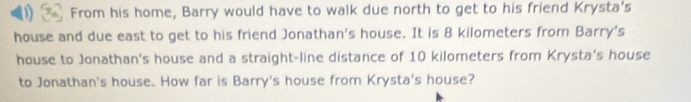 ) From his home, Barry would have to walk due north to get to his friend Krysta's 
house and due east to get to his friend Jonathan's house. It is 8 kilometers from Barry's 
house to Jonathan's house and a straight-line distance of 10 kilometers from Krysta's house 
to Jonathan's house. How far is Barry's house from Krysta's house?