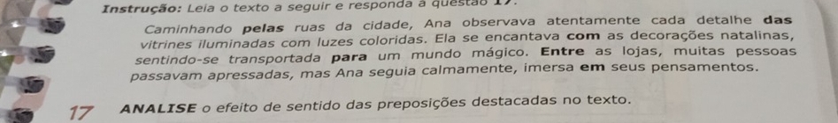 Instrução: Leia o texto a seguir e responda à questão 17. 
Caminhando pelas ruas da cidade, Ana observava atentamente cada detalhe das 
vitrines iluminadas com luzes coloridas. Ela se encantava com as decorações natalinas, 
sentindo-se transportada para um mundo mágico. Entre as lojas, muitas pessoas 
passavam apressadas, mas Ana seguia calmamente, imersa em seus pensamentos. 
17 ANALISE o efeito de sentido das preposições destacadas no texto.