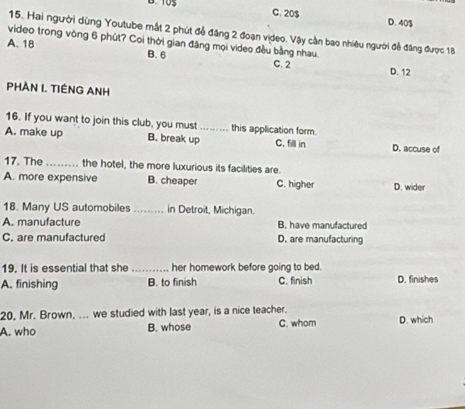 10$ C. 20$
D. 40$
15. Hai người dùng Youtube mất 2 phút đễ đăng 2 đoạn vịdeo. Vậy cần bao nhiêu người đễ đăng được 18
video trong vòng 6 phút? Coi thời gian đăng mọi video đều bằng nhau.
A. 18 B. 6 C. 2
D. 12
PHAN I. TIÊNG ANH
16. If you want to join this club, you must ...... this application form.
A. make up B. break up C. fill in D. accuse of
17. The_ the hotel, the more luxurious its facilities are.
A. more expensive B. cheaper C. higher D. wider
18. Many US automobiles _in Detroit, Michigan.
A. manufacture B. have manufactured
C. are manufactured D. are manufacturing
19. It is essential that she _her homework before going to bed.
A. finishing B. to finish C. finish D. finishes
20. Mr. Brown, ... we studied with last year, is a nice teacher.
A. who B. whose C. whom D. which