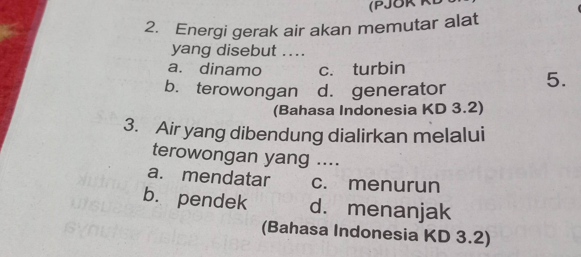 (PJOR KL
2. Energi gerak air akan memutar alat
yang disebut ....
a. dinamo c. turbin
b. terowongan d. generator
5.
(Bahasa Indonesia KD 3.2)
3. Air yang dibendung dialirkan melalui
terowongan yang ....
a. mendatar
c. menurun
b. pendek d. menanjak
(Bahasa Indonesia KD 3.2)