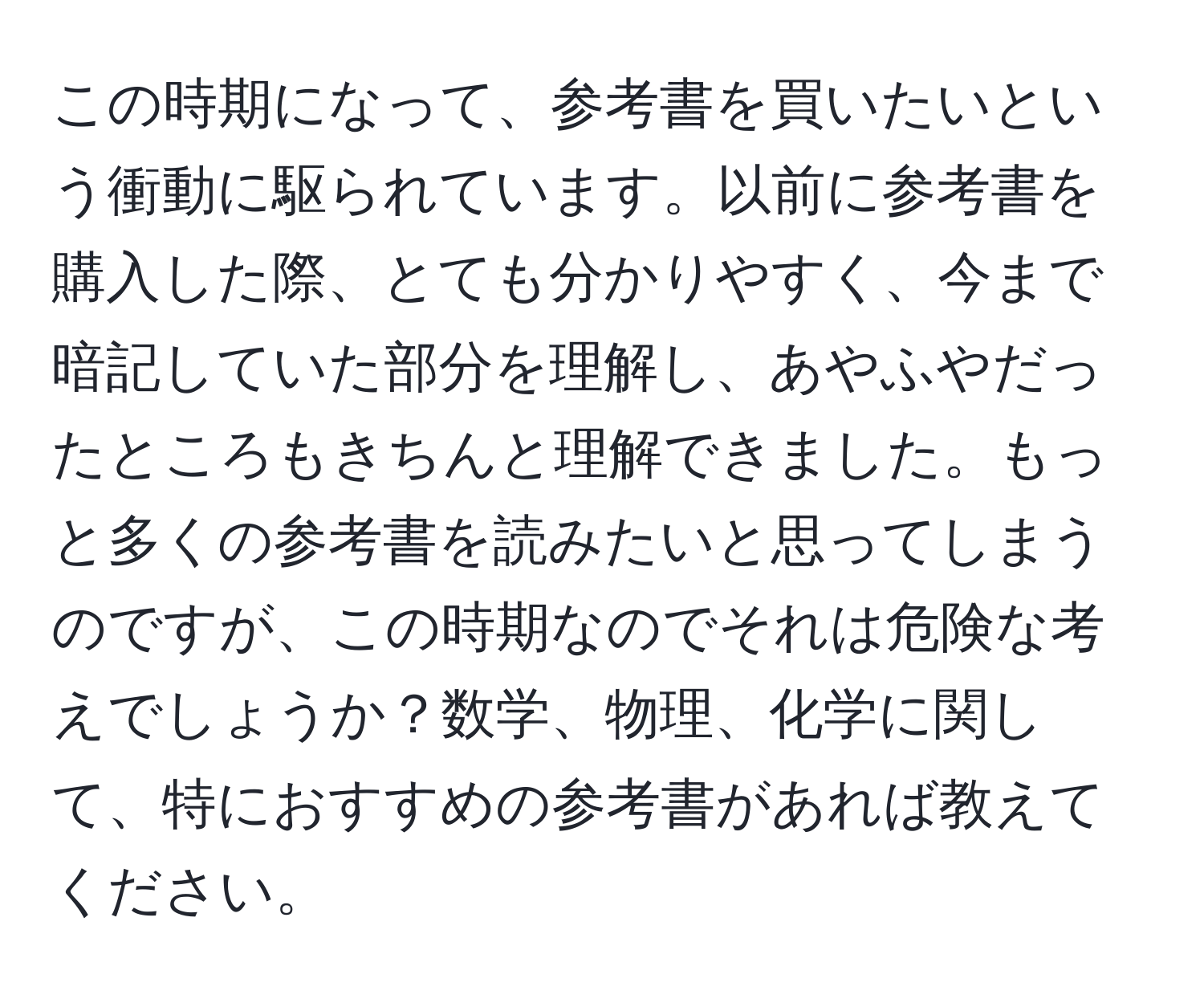 この時期になって、参考書を買いたいという衝動に駆られています。以前に参考書を購入した際、とても分かりやすく、今まで暗記していた部分を理解し、あやふやだったところもきちんと理解できました。もっと多くの参考書を読みたいと思ってしまうのですが、この時期なのでそれは危険な考えでしょうか？数学、物理、化学に関して、特におすすめの参考書があれば教えてください。