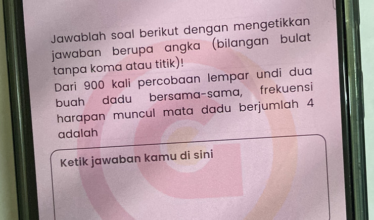 Jawablah soal berikut dengan mengetikkan 
jawaban berupa angka (bilangan bulat 
tanpa koma atau titik)! 
Dari 900 kali percobaan lempar undi dua 
buah dadu bersama-sama, frekuensi 
harapan muncul mata dadu berjumlah 4
adalah 
Ketik jawaban kamu di sini