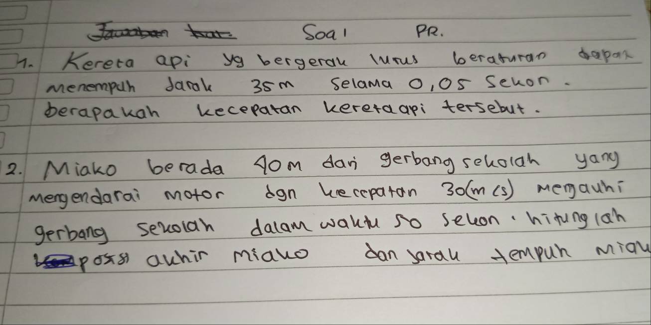 Soal PR. 
4. Kereta api ya bergeral lurus beraturan bapan 
menempur Jarak 35m selama o, 05 sevon. 
verapakah keceparan kereraapi tersebut. 
2. Miako berada gom dani gerbang seholgh yang 
mengendarai motor ogn keceparan 30(m(s) mengauhi 
gerbang sevoian dalam wakd so seleon·hitung(ah 
poss awhir miako can sarau tempur miay