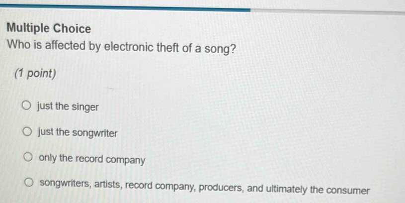 Who is affected by electronic theft of a song?
(1 point)
just the singer
just the songwriter
only the record company
songwriters, artists, record company, producers, and ultimately the consumer