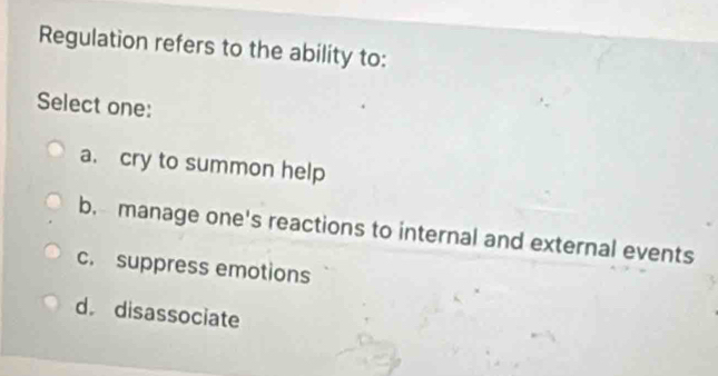 Regulation refers to the ability to:
Select one:
a. cry to summon help
b. manage one's reactions to internal and external events
c. suppress emotions
d disassociate