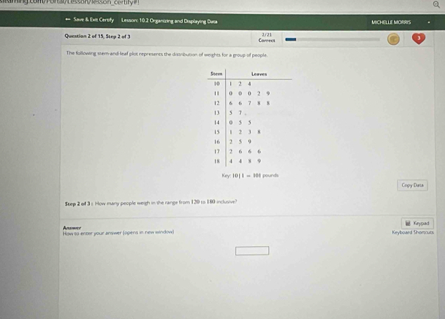 scaming.com/Portal/Lesson/lesson_certify#! 
Save & Exit Certify Lessorc 10.2 Organizing and Displaying Data MICHELLE MORRIS 
Question 2 of 15, Step 2 of 3 Correct 2/21 
The following stem-and-leaf plot represents the distribution of weights for a group of people. 
Stem Leaves
10 2 4
11 0 0 0 2 9
12 6 7 8 8
13 5 7 。
14 5 5
15 2 3 8
16 2 5 9
17 , 6 6 6
18 4 4 8 9
Key: 10|1-10| pounds
Copy Data 
Step 2 of 3 s How many people weigh in the range from 120 to 180 inclusive? 
Answer Keypad 
How to enter your answer (opens in new window) Ky board hrtrut