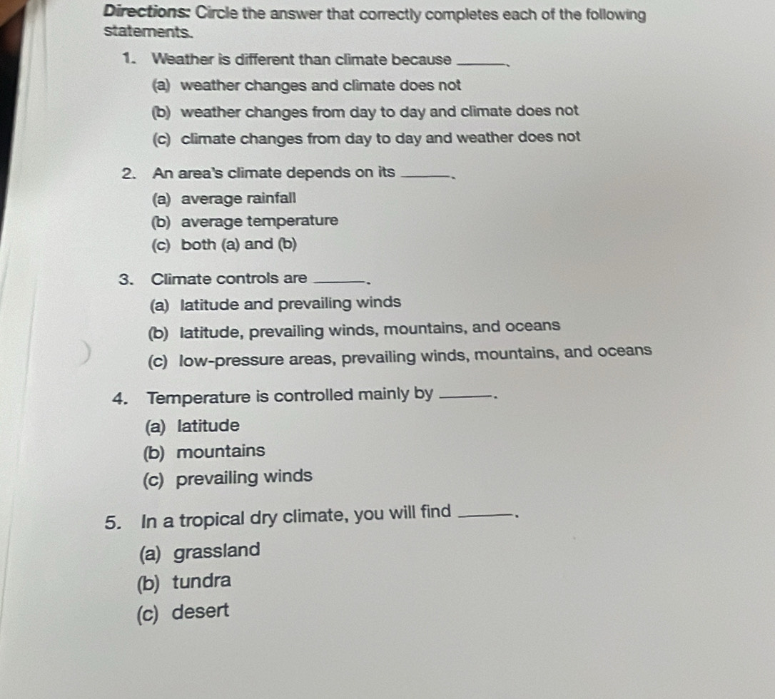 Directions: Circle the answer that correctly completes each of the following
statements.
1. Weather is different than climate because_
(a) weather changes and climate does not
(b) weather changes from day to day and climate does not
(c) climate changes from day to day and weather does not
2. An area's climate depends on its _.
(a) average rainfall
(b) average temperature
(c) both (a) and (b)
3. Climate controls are _.
(a) latitude and prevailing winds
(b) latitude, prevailing winds, mountains, and oceans
(c) low-pressure areas, prevailing winds, mountains, and oceans
4. Temperature is controlled mainly by _.
(a) latitude
(b) mountains
(c) prevailing winds
5. In a tropical dry climate, you will find _、
(a) grassland
(b) tundra
(c) desert