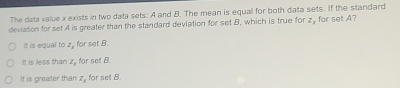 The data value x exists in two data sets: A and B. The mean is equal for both data sets. If the standard
deviation for set A is greater than the standard deviation for set B, which is true for z_x for set A?
It is equal to z_2 , for set B.
It is less than z_s for set B
It is greater than z, for set B.