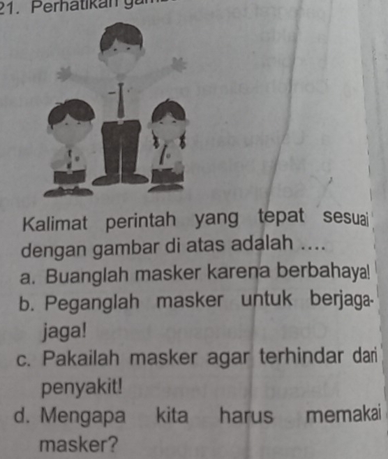 Perhatikan g a 
Kalimat perintah yang tepat sesuai
dengan gambar di atas adalah ....
a. Buanglah masker karena berbahaya!
b. Peganglah masker untuk berjaga-
jaga!
c. Pakailah masker agar terhindar dari
penyakit!
d. Mengapa kita harus memakai
masker?