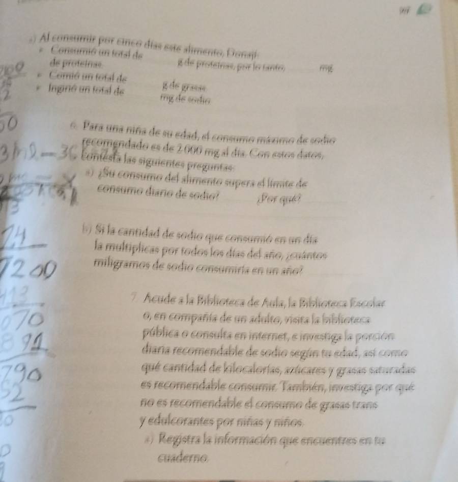 ) Al consumir por cinco días este alimento, Donaji 
Consumió un total de g de protetrias, por lo tanto, 
de protetras. _199 
* Comió un total de g de graese 
* Inginó un total de rg de sódia 
6. Para una niña de su edad, el consumo máximo de sodio 
recomendado es de 2000 mg al día. Con estos datos, 
confesta las siguientes preguntas 
*) ¿Su consumo del alimento supera el límite de 
consumo diario de sodio? Sor qués 
S Si la cantidad de sodio que consumió en un día 
la multiplicas por todos los días del año, ¿cuántos 
miligramos de sodio consumiría en un año? 
7 Acude a la Biblioteca de Áula, la Biblioteca Escolae 
0, en compañía de un adulto, visita la biblioteca 
pública o consulta en internet, e investiga la porción 
diaria recomendable de sodio según tu edad, así como 
qué cantidad de kilocalorías, azticares y grasas saturadas 
es recomendable consumie También, investiga por que 
no es recomendable el consumo de grasas trans 
y edulcorantes por niñas y niños. 
Registra la información que encuentres en tu 
cuaderno