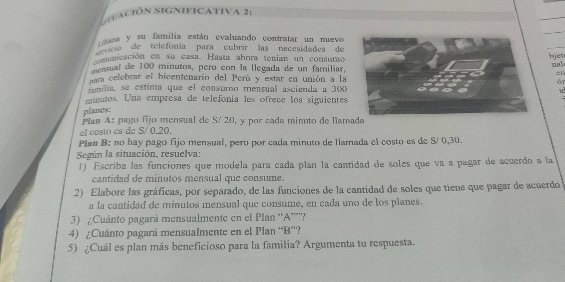 suación significativa 2: 
Liliana y su familia están evaluando contratar un nuevo 
servicio de telefonía para cubrir las necesidades de 
comunicación en su casa. Hasta ahora tenían un consumo bjet 
mensual de 100 minutos, pero con la llegada de un familiar, nal 
en 
para celebrar el bicentenario del Perú y estar en unión a la 
ór 
familia, se estima que el consumo mensual ascienda a 300
minutos. Una empresa de telefonía les ofrece los siguientes 
planes: 
Plan A: pago fijo mensual de S/ 20, y por cada minuto de llamada 
cl costo cs de S/ 0, 20. 
Plan B: no hay pago fijo mensual, pero por cada minuto de llamada el costo es de S/ 0,30. 
Según la situación, resuelva: 
1) Escriba las funciones que modela para cada plan la cantidad de soles que va a pagar de acuerdo a la 
cantidad de minutos mensual que consume. 
2) Elabore las gráficas, por separado, de las funciones de la cantidad de soles que tiene que pagar de acuerdo 
a la cantidad de minutos mensual que consume, en cada uno de los planes. 
3) ¿Cuánto pagará mensualmente en el Plan “A”””? 
4) ¿Cuánto pagará mensualmente en el Plan “B”? 
5) ¿Cuál es plan más beneficioso para la familia? Argumenta tu respuesta.