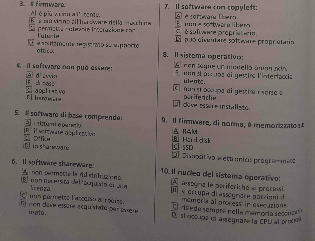 Il firmware: 7. Il software con copyleft:
A è più vicino all'utente. A è software libero.
⑧ è più vicino all'hardware della macchina. B nonè software libero.
Cpermette notevole interazione con C è software proprietario.
l'utente. De può diventare software proprietario.
D è solitamente registrato su supporto
ottico. 8. Il sistema operativo:
A non segue un modello onion skin.
4. Il software non può essere: B non si occupa di gestire l’interfaccia
A di avvio utente.
B di base C non si occupa di gestire risorse e
C applicativo periferiche.
D hardware Ddeve essere installato.
5. Il software di base comprende: 9. Il firmware, di norma, è memorizzato su:
A i sistemi operativi A RAM
B il software applicativo B Hard disk
C Office C SSD
D Io shareware D Dispositivo elettronico programmato
6. Il software shareware: 10. Il nucleo del sistema operativo:
A non permette la ridistribuzione. A assegna le periferiche ai processi.
licenza.
B non necessita dell’acquisto di una B si occupa di assegnare porzioni di
C non permette l’accesso al codice.
memoria ai processi in esecuzione.
D non deve essere acquistato per essere
C risiede sempre nella memoria secondaria
usato.
D si occupa di assegnare la CPU ai processi