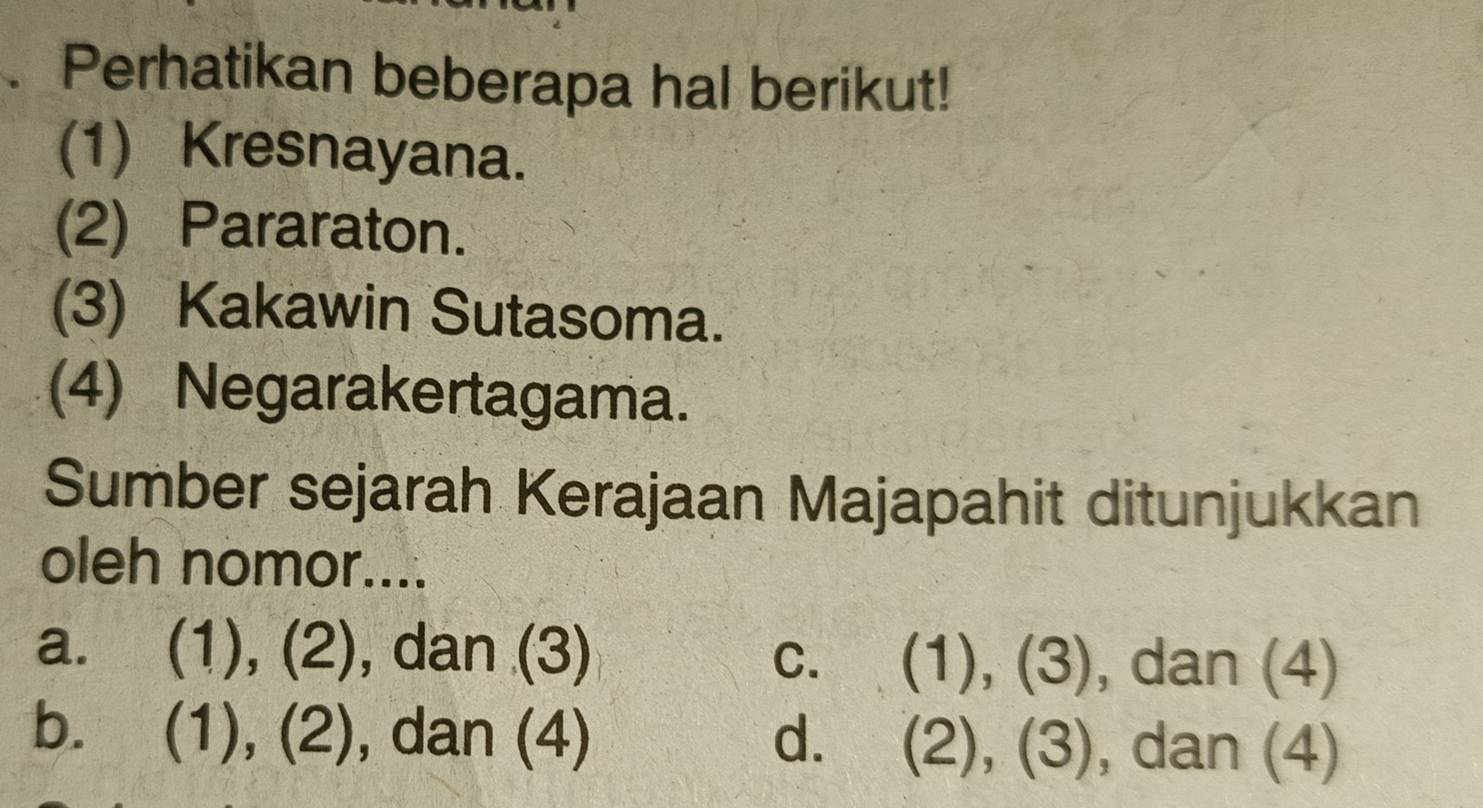 Perhatikan beberapa hal berikut!
(1) Kresnayana.
(2) Pararaton.
(3) Kakawin Sutasoma.
(4) Negarakertagama.
Sumber sejarah Kerajaan Majapahit ditunjukkan
oleh nomor....
a. (1), (2), dan (3) C. (1),(3) , dan (4)
b. (1 ),(2) , dan (4) d. (2),(3) , dan (4)