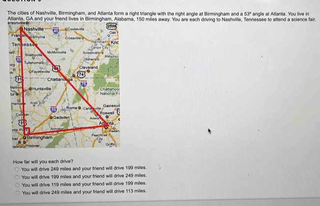 The cities of Nashville, Birmingham, and Atlanta form a right triangle with the right angle at Birmingham and a 53° angle at Atlanta. You live in
Atlanta, GA and your friend lives in Birmingham, Alabama, 150 miles away. You are each driving to Nashville, Tennessee to attend a science fair.
How far will you each drive?
You will drive 249 miles and your friend will drive 199 miles.
You will drive 199 miles and your friend will drive 249 miles.
You will drive 119 miles and your friend will drive 199 miles.
You will drive 249 miles and your friend will drive 113 miles.