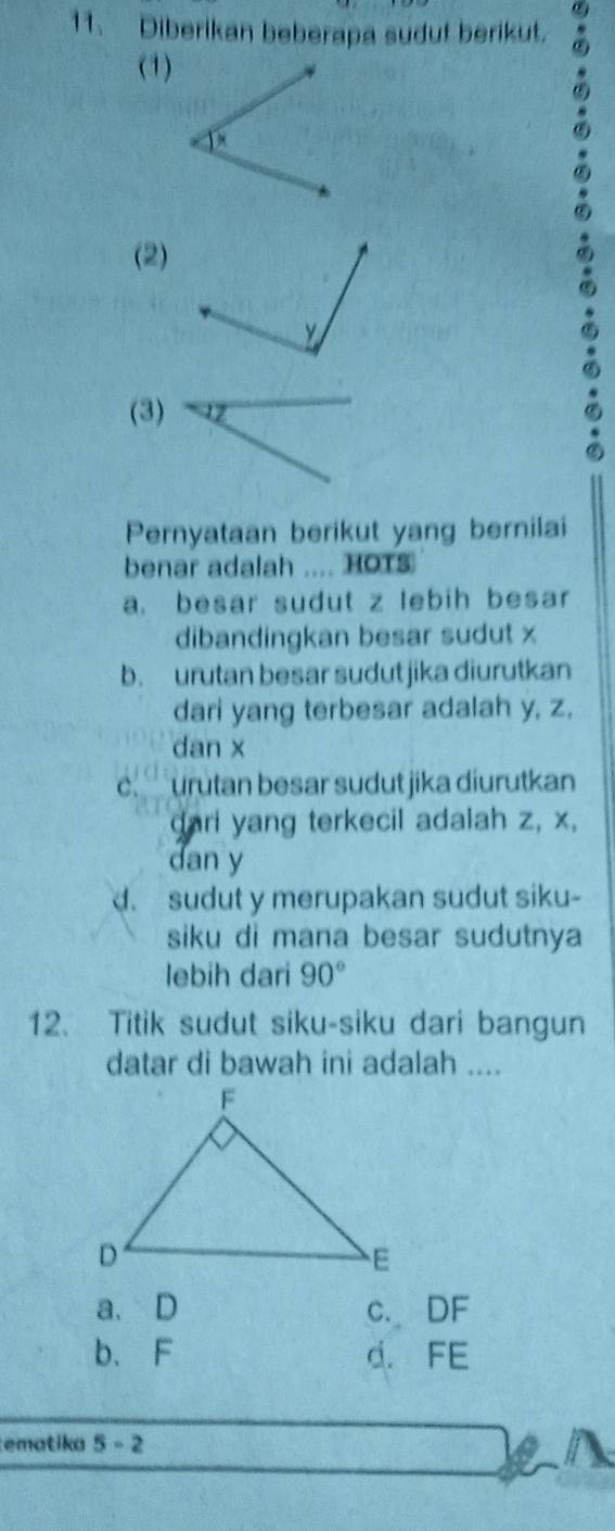 Diberikan beberapa sudut berikut.
(1)
(2)
(3)
Pernyataan berikut yang bernilai
benar adalah .... HOTS
a. besar sudut z lebih besar
dibandingkan besar sudut x
b. urutan besar sudut jika diurutkan
dari yang terbesar adalah y, z.
dan x
c. urutan besar sudut jika diurutkan
dari yang terkecil adalah z, x,
dan y
d. sudut y merupakan sudut siku-
siku di mana besar sudutnya
lebih dari 90°
12. Titik sudut siku-siku dari bangun
datar di bawah ini adalah ....
a. D c. DF
b、 F d. FE
ematika 5-2