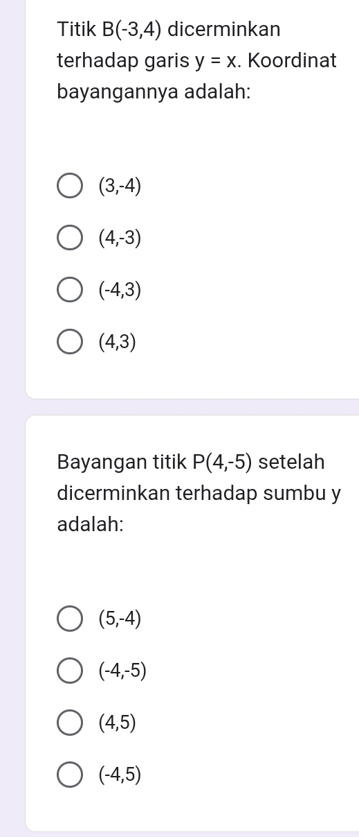 Titik B(-3,4) dicerminkan
terhadap garis y=x. Koordinat
bayangannya adalah:
(3,-4)
(4,-3)
(-4,3)
(4,3)
Bayangan titik P(4,-5) setelah
dicerminkan terhadap sumbu y
adalah:
(5,-4)
(-4,-5)
(4,5)
(-4,5)