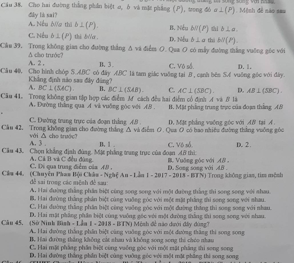 táng tn song sống với nâu .
Câu 38. Cho hai đường thẳng phân biệt a, b và mặt phẳng (P), trong đó a⊥ (P). Mệnh đề nào sau
đây là sai?
A. Nếu b//a thì b⊥ (P). B. Nếu bparallel (P) thì b⊥ a.
C. Nếu b⊥ (P) thì b//a . D. Nếu b⊥ a thi bparallel (P).
Câu 39. Trong không gian cho đường thẳng △ vd điểm O. Qua O có mấy đường thẳng vuông góc với
Δ cho trước?
A. 2 . B. 3 . C. Vô số. D. 1.
Câu 40. Cho hình chóp S.ABC có đáy ABC là tam giác vuông tại B, cạnh bên SA vuông góc với đây.
Khẳng định nào sau đây đúng?
A. BC⊥ (SAC) B. BC⊥ (SAB). C. AC⊥ (SBC). D. AB⊥ (SBC).
Câu 41. Trong không gian tập hợp các điểm M cách đều hai điểm cố định A và B là
A. Đường thăng qua A và vuông góc với AB . B. Mặt phẳng trung trực của đoạn thẳng AB
C. Đường trung trực của đoạn thẳng AB . D. Mặt phẳng vuông góc với AB tại A .
Câu 42. Trong không gian cho đường thắng △ và điểm O. Qua O có bao nhiêu đường thẳng vuông góc
với △ cho trước?
A. 3 . B. 1 . C. Vô số. D. 2.
Câu 43. Chọn khẳng định đúng. Mặt phẳng trung trực của đoạn AB thì:
A. Cả B và C đều đúng. B. Vuông góc với AB .
C. Đi qua trung điểm của AB . D. Song song với AB .
Câu 44. (Chuyên Phan Bội Châu - Nghệ An - Lần 1 - 2017 - 2018 - BTN) Trong không gian, tim mệnh
đề sai trong các mệnh đề sau:
A. Hai đường thẳng phân biệt cùng song song với một đường thẳng thi song song với nhau.
B. Hai đường thẳng phân biệt cùng vuông góc với một mặt phẳng thì song song với nhau.
C. Hai đường thắng phân biệt cùng vuông góc với một đường thăng thì song song với nhau.
D. Hai mặt phăng phân biệt cùng vuông góc với một dường thắng thì song song với nhau.
Câu 45. (Sở Ninh Bình - Lần 1 - 2018 - BTN) Mệnh đề nào dưới đây dúng?
A. Hai đường thắng phân biệt cùng vuông góc với một dường thăng thì song song
B. Hai đường thắng không cắt nhau và không song song thi chéo nhau
C. Hai mặt phẳng phân biệt cùng vuông góc với một mặt phẳng thi song song
D. Hai đường thắng phân biệt cùng vuông góc với một mặt phăng thì song song