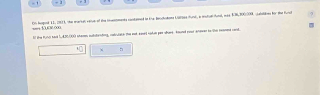 = 2 - 3 
were $3,630,000. On August 12, 2023, the market value of the investments contained in the Brookstone Utilities Fund, a mutual fund, was $36,300,000. Liabilities for the fund 
If the fund had 1,420,000 shares outstanding, calculate the net asset value per share. Round your answer to the nearest cent. 
× 5