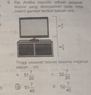 Pak Andika memiliki sebuah pesawat
televisi yang ditempatkan pada meja
seperti gambar berikut (satuan cm).
Tinggi pesawat televisi beserta mejanya
adalah ... cm.
a. 51 7/20  C. 52 7/20 
3 6 51 7/40  d. 52 7/40 