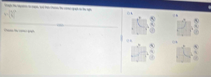 Gagth the equatton an paper, and then chouse the carrect graph on the ryht
Y=beginpmatrix  (-1)/3   1/3 end(pmatrix)^3
Checre the correct graph 
O B