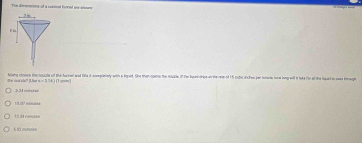 The dimensions of a conical funnel are shown
Nishs closes the nozzie of the funnel and fills it completely with a liquid. She then opens the nozzle. If the liquid drips at the rate of 15 cubic inches per minute, how long will it take for all the liquid to pass through
the nazzle? (Use n=3.14) (1 point)
3.34 minutes
15.07 minutes
13 39 minutes
$ 02 minutes