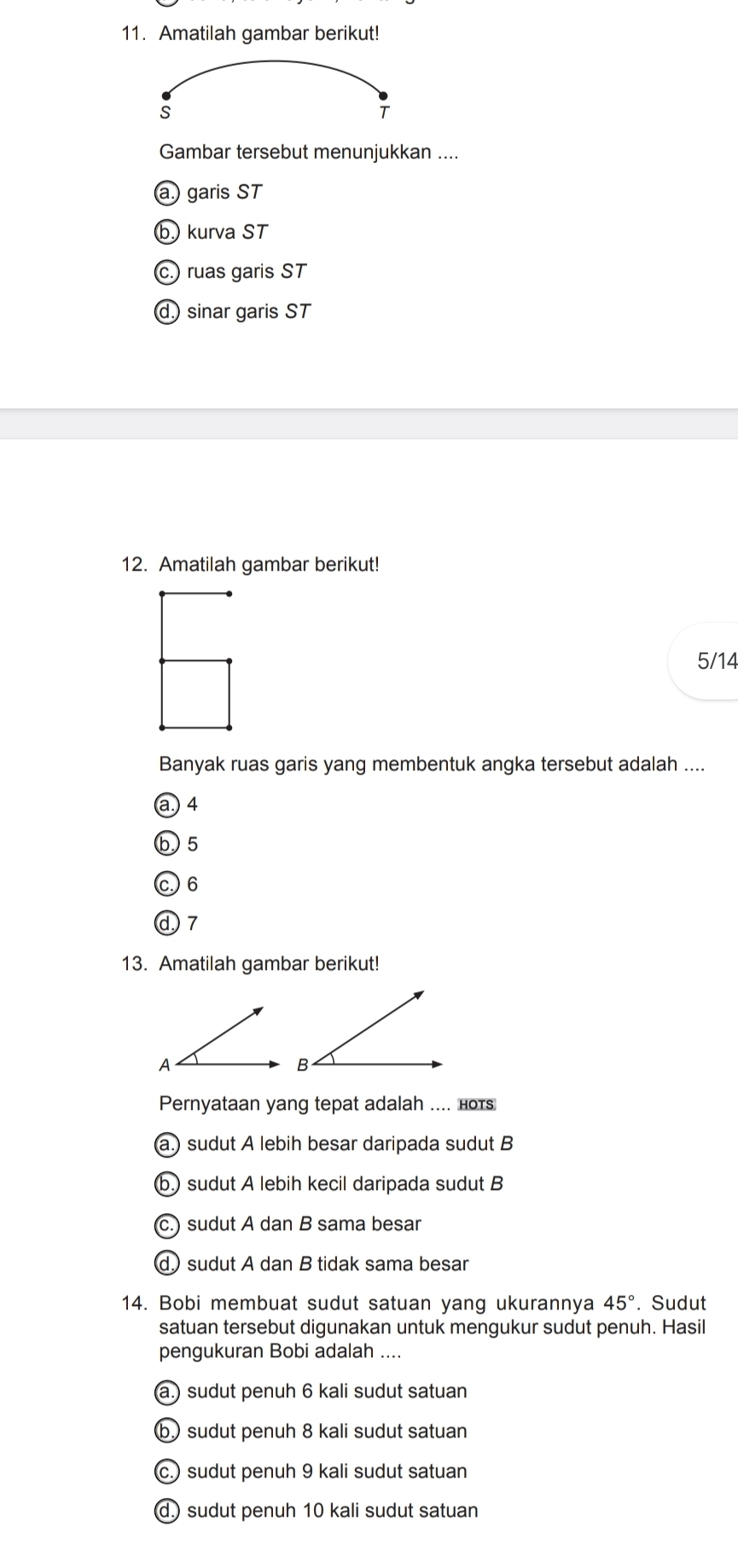 Amatilah gambar berikut!
s
T
Gambar tersebut menunjukkan ....
a.) garis ST
b.) kurva ST
c.) ruas garis ST
dsinar garis ST
12. Amatilah gambar berikut!
5/14
Banyak ruas garis yang membentuk angka tersebut adalah ....
a. 4
b. 5
c. 6
d 7
13. Amatilah gambar berikut!
A
Pernyataan yang tepat adalah .... нотs
a.) sudut A lebih besar daripada sudut B
(b.) sudut A lebih kecil daripada sudut B
(c.) sudut A dan B sama besar
d sudut A dan B tidak sama besar
14. Bobi membuat sudut satuan yang ukurannya 45°. Sudut
satuan tersebut digunakan untuk mengukur sudut penuh. Hasil
pengukuran Bobi adalah ....
(a.) sudut penuh 6 kali sudut satuan
b sudut penuh 8 kali sudut satuan
c.) sudut penuh 9 kali sudut satuan
d.) sudut penuh 10 kali sudut satuan