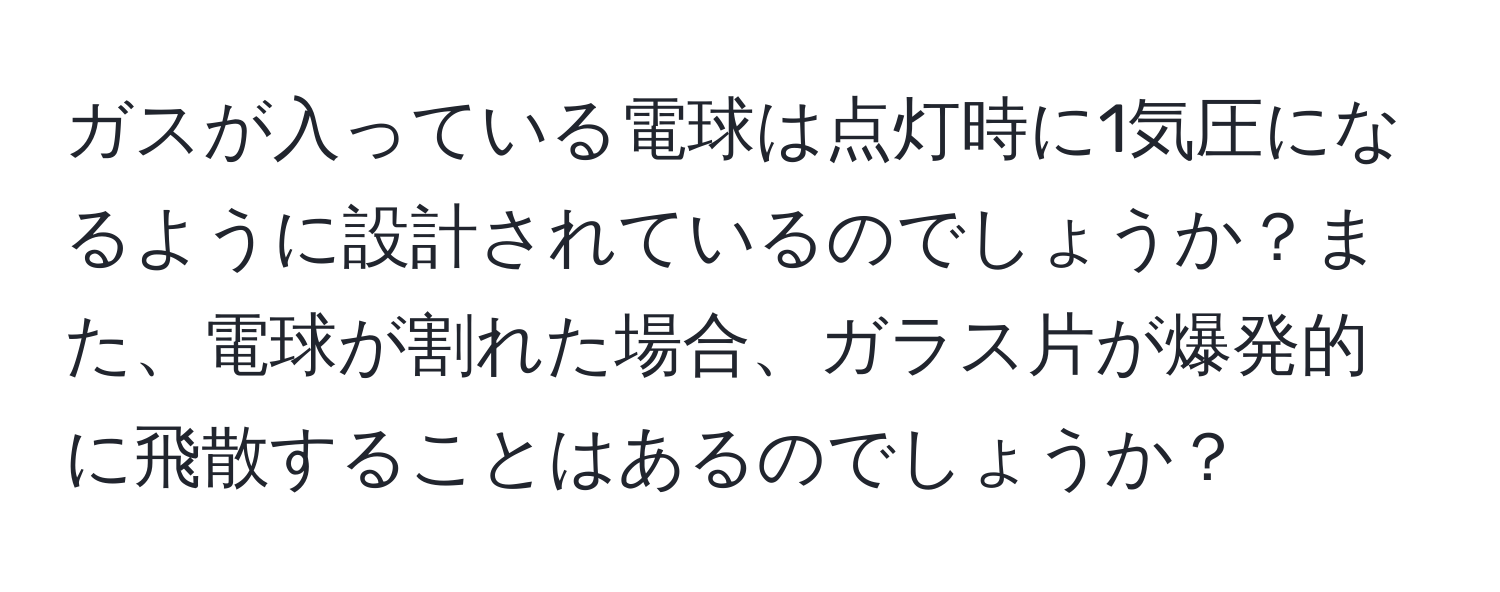 ガスが入っている電球は点灯時に1気圧になるように設計されているのでしょうか？また、電球が割れた場合、ガラス片が爆発的に飛散することはあるのでしょうか？