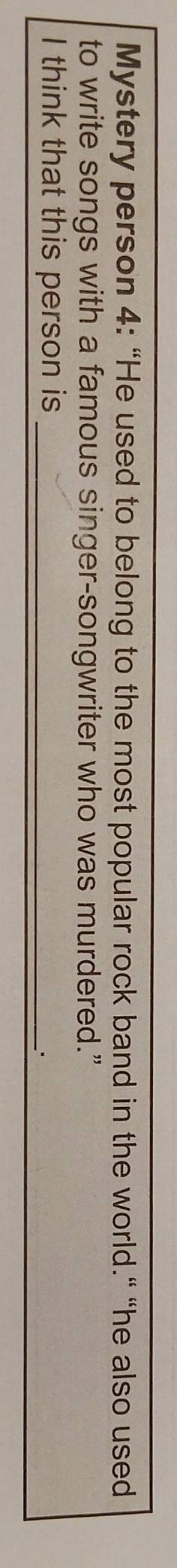 Mystery person 4: “He used to belong to the most popular rock band in the world." “he also used 
to write songs with a famous singer-songwriter who was murdered.” 
I think that this person is_ 
..