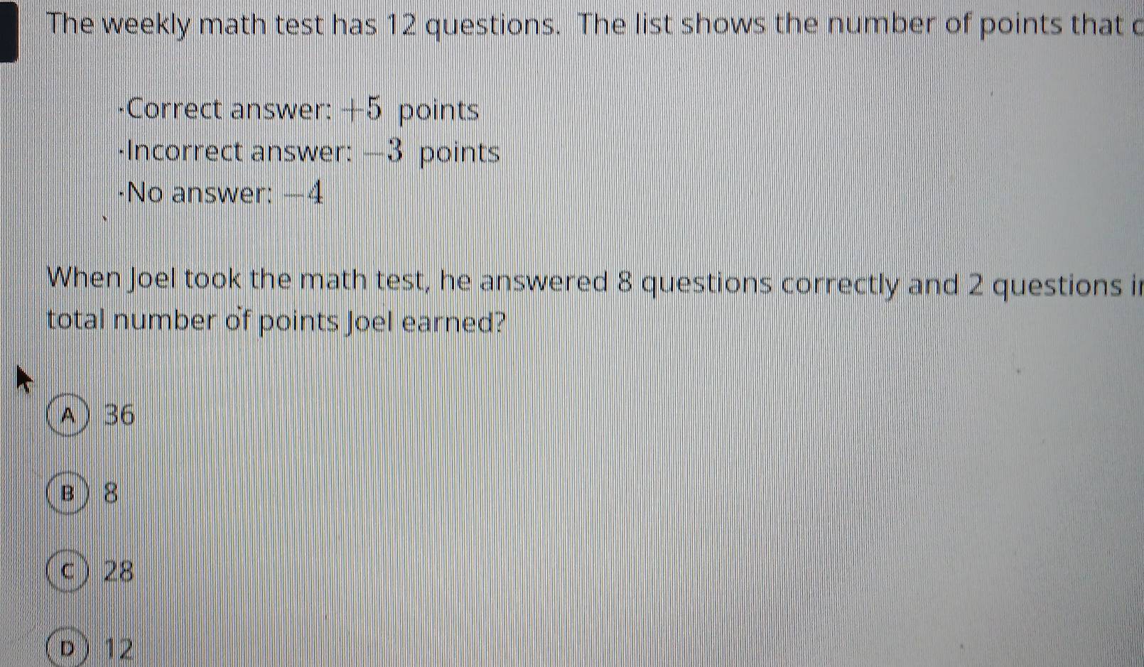 The weekly math test has 12 questions. The list shows the number of points that c
-Correct answer: +5 points
-Incorrect answer: —3 points
·No answer: −4
When Joel took the math test, he answered 8 questions correctly and 2 questions i
total number of points Joel earned?
A) 36
B  8
c ) 28
D ) 12